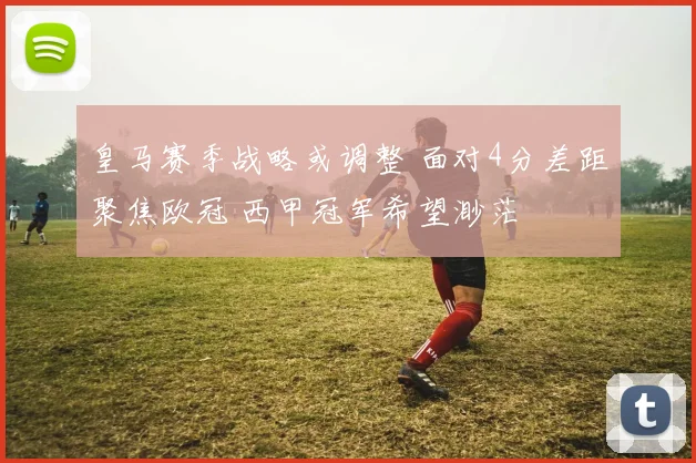 皇马赛季战略或调整 面对4分差距聚焦欧冠 西甲冠军希望渺茫