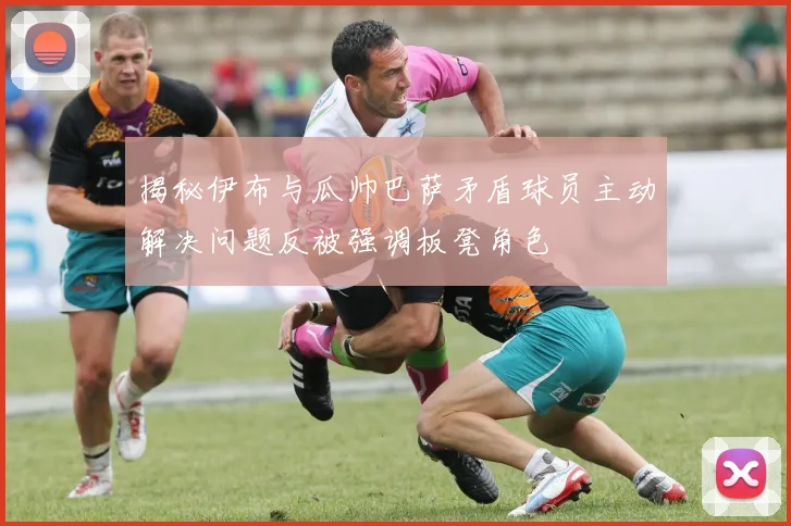 揭秘伊布与瓜帅巴萨矛盾球员主动解决问题反被强调板凳角色