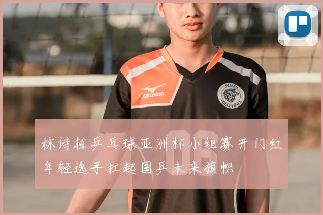 林诗栋乒乓球亚洲杯小组赛开门红年轻选手扛起国乒未来旗帜