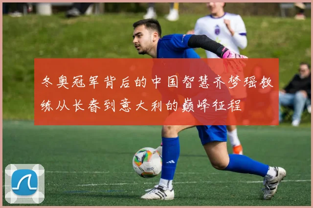 冬奥冠军背后的中国智慧齐梦瑶教练从长春到意大利的巅峰征程