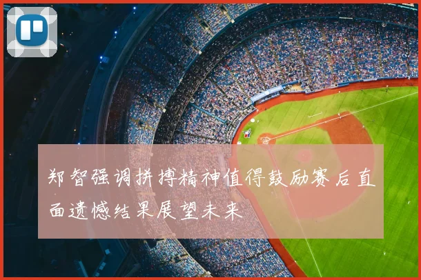 郑智强调拼搏精神值得鼓励赛后直面遗憾结果展望未来