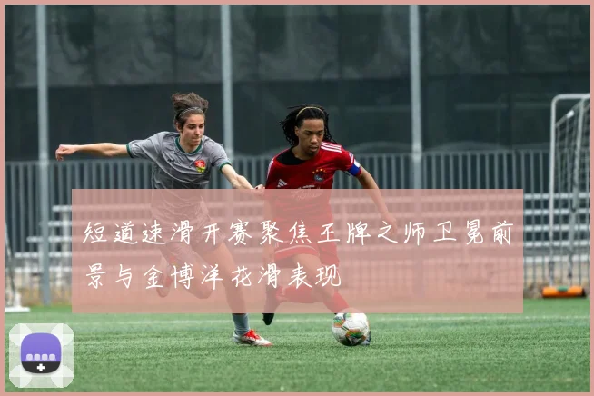 短道速滑开赛聚焦王牌之师卫冕前景与金博洋花滑表现