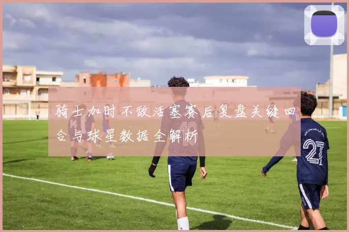骑士加时不敌活塞赛后复盘关键回合与球星数据全解析