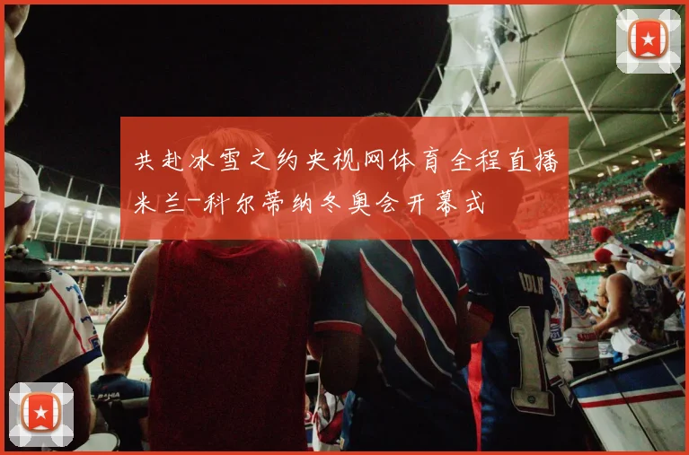 共赴冰雪之约央视网体育全程直播米兰-科尔蒂纳冬奥会开幕式