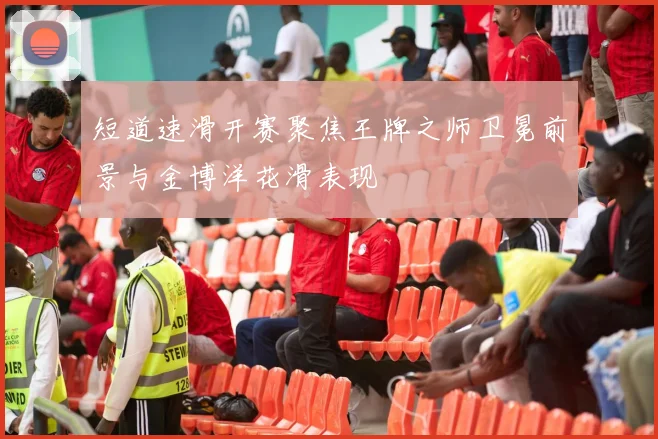 短道速滑开赛聚焦王牌之师卫冕前景与金博洋花滑表现