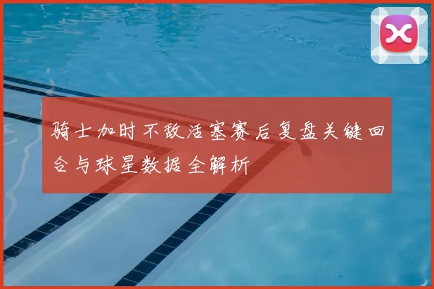 骑士加时不敌活塞赛后复盘关键回合与球星数据全解析