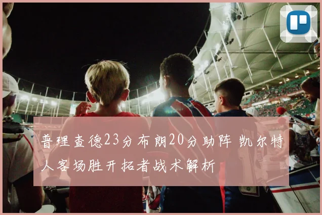 普理查德23分布朗20分助阵 凯尔特人客场胜开拓者战术解析