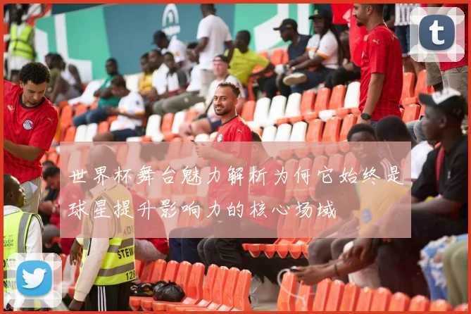 世界杯舞台魅力解析为何它始终是球星提升影响力的核心场域