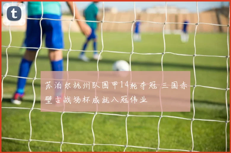 苏泊尔杭州队围甲14轮夺冠 三国赤壁古战场杯成就八冠伟业