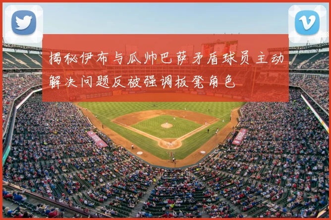 揭秘伊布与瓜帅巴萨矛盾球员主动解决问题反被强调板凳角色