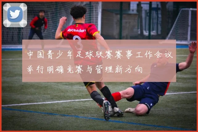 中国青少年足球联赛赛事工作会议举行明确竞赛与管理新方向