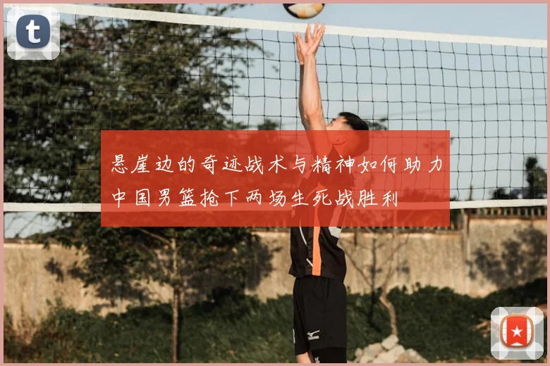 悬崖边的奇迹战术与精神如何助力中国男篮抢下两场生死战胜利