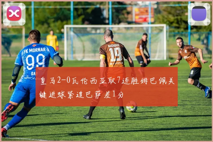 皇马2-0瓦伦西亚取7连胜姆巴佩关键进球紧追巴萨差1分