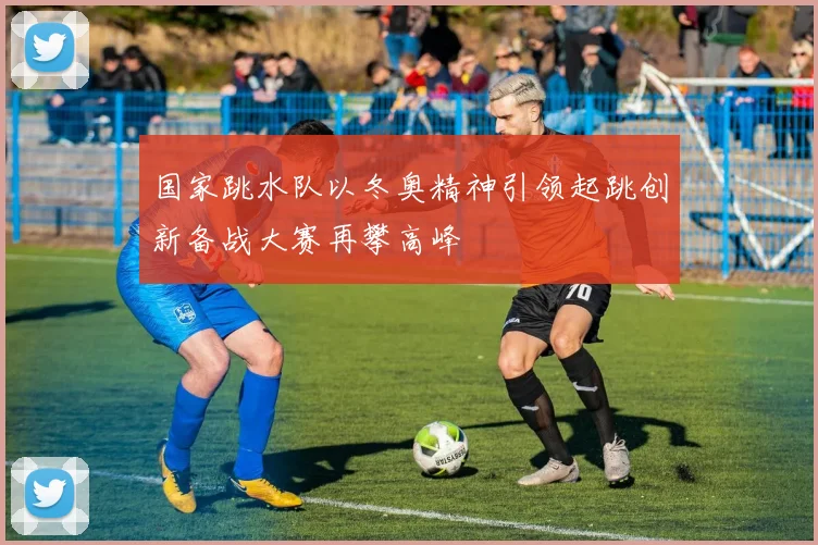 国家跳水队以冬奥精神引领起跳创新备战大赛再攀高峰