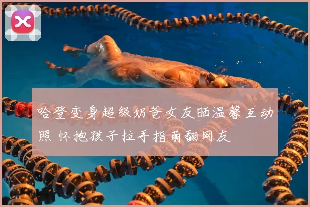 哈登变身超级奶爸女友晒温馨互动照 怀抱孩子拉手指萌翻网友