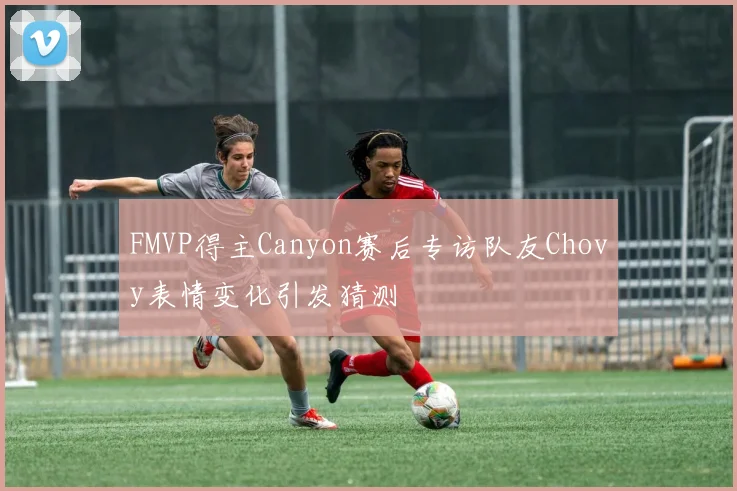 FMVP得主Canyon赛后专访队友Chovy表情变化引发猜测